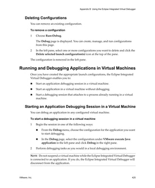 Appendix B Using the Eclipse Integrated Virtual Debugger



     Deleting Configurations
          You can remove an existing configuration.

          To remove a configuration

          1    Choose Run>Debug.

               The Debug page is displayed. You can create, manage, and run configurations 
               from this page.

          2    In the left pane, select one or more configurations you want to delete and click the 
               Delete selected launch configuration(s) icon at the top of the pane.

          The configuration is removed in the left pane.


Running and Debugging Applications in Virtual Machines
          Once you have created the appropriate launch configurations, the Eclipse Integrated 
          Virtual Debugger enables you to:

               Start an application debugging session in a virtual machine.

               Start an application in a virtual machine without debugging.

               Start a debugging session that attaches to a process already running in a virtual 
               machine.


     Starting an Application Debugging Session in a Virtual Machine
          You can debug an application in any configured virtual machine.

          To start a debugging session in a virtual machine

          1    Begin the session in one of the following ways:

                   From the Debug menu, choose the configuration for the application you want 
                   to start debugging.

                   In the Debug page, select the configuration under VMware execute Java 
                   application in the left pane and click Debug in the right pane.

          2    Perform debugging tasks as you would in a local debugging environment.

          NOTE   Do not suspend a virtual machine while the Eclipse Integrated Virtual Debugger 
          is connected to an application. If you do, the Eclipse Integrated Virtual Debugger will 
          disconnect from the application.




VMware, Inc.                                                                                            425
 