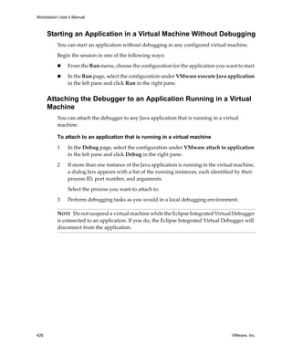 Workstation User’s Manual



      Starting an Application in a Virtual Machine Without Debugging
          You can start an application without debugging in any configured virtual machine.

          Begin the session in one of the following ways:

                From the Run menu, choose the configuration for the application you want to start.

                In the Run page, select the configuration under VMware execute Java application 
                in the left pane and click Run in the right pane.


      Attaching the Debugger to an Application Running in a Virtual
      Machine
          You can attach the debugger to any Java application that is running in a virtual 
          machine. 

          To attach to an application that is running in a virtual machine

          1     In the Debug page, select the configuration under VMware attach to