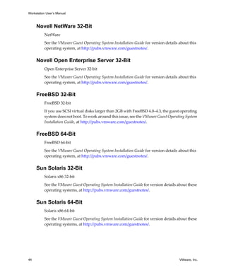Workstation User’s Manual



     Novell NetWare 32-Bit
          NetWare 

          See the VMware Guest Operating System Installation Guide for version details about this 
          operating system, at http://pubs.vmware.com/guestnotes/. 


     Novell Open Enterprise Server 32-Bit
          Open Enterprise Server 32‐bit

          See the VMware Guest Operating System Installation Guide for version details about this 
          operating system, at http://pubs.vmware.com/guestnotes/. 


     FreeBSD 32-Bit
          FreeBSD 32‐bit

          If you use SCSI virtual disks larger than 2GB with FreeBSD 4.0–4.3, the guest operating 
          system does not boot. To work around this issue, see the VMware Guest Operating System 
          Installation Guide, at http://pubs.vmware.com/guestnotes/. 


     FreeBSD 64-Bit
          FreeBSD 64‐bit

          See the VMware Guest Operating System Installation Guide for version details about this 
          operating system, at http://pubs.vmware.com/guestnotes/. 


     Sun Solaris 32-Bit
          Solaris x86 32‐bit

          See the VMware Guest Operating System Installation Guide for version details about these 
          operating systems, at http://pubs.vmware.com/guestnotes/. 


     Sun Solaris 64-Bit
          Solaris x86 64‐bit

          See the VMware Guest Operating System Installation Guide for version details about these 
          operating systems, at http://pubs.vmware.com/guestnotes/. 




44                                                                                      VMware, Inc.
 