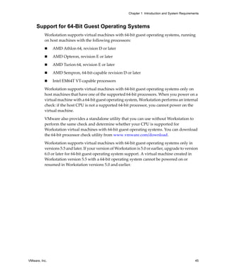 Chapter 1 Introduction and System Requirements



     Support for 64-Bit Guest Operating Systems
          Workstation supports virtual machines with 64‐bit guest operating systems, running 
          on host machines with the following processors:

               AMD Athlon 64, revision D or later

               AMD Opteron, revision E or later

               AMD Turion 64, revision E or later

               AMD Sempron, 64‐bit‐capable revision D or later

               Intel EM64T VT‐capable processors

          Workstation supports virtual machines with 64‐bit guest operating systems only on 
          host machines that have one of the supported 64‐bit processors. When you power on a 
          virtual machine with a 64‐bit guest operating system, Workstation performs an internal 
          check: if the host CPU is not a supported 64‐bit processor, you cannot power on the 
          virtual machine. 

          VMware also provides a standalone utility that you can use without Workstation to 
          perform the same check and determine whether your CPU is supported for 
          Workstation virtual machines with 64‐bit guest operating systems. You can download 
          the 64‐bit processor check utility from www.vmware.com/download. 

          Workstation supports virtual machines with 64‐bit guest operating systems only in 
          versions 5.5 and later. If your version of Workstation is 5.0 or earlier, upgrade to version 
          6.0 or later for 64‐bit guest operating system support. A virtual machine created in 
          Workstation version 5.5 with a 64‐bit operating system cannot be powered on or 
          resumed in Workstation versions 5.0 and earlier.




VMware, Inc.                                                                                           45
 