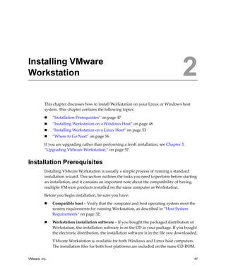 2




Installing VMware
Workstation                                                                                2
          This chapter discusses how to install Workstation on your Linux or Windows host 
          system. This chapter contains the following topics:

               “Installation Prerequisites” on page 47
               “Installing Workstation on a Windows Host” on page 48
               “Installing Workstation on a Linux Host” on page 53
               “Where to Go Next” on page 56

          If you are upgrading rather than performing a fresh installation, see Chapter 3, 
          “Upgrading VMware Workstation,” on page 57.


Installation Prerequisites
          Installing VMware Workstation is usually a simple process of running a standard 
          installation wizard. This section outlines the tasks you need to perform before starting 
          an installation, and it contains an important note about the compatibility of having 
          multiple VMware products installed on the same computer as Workstation.

          Before you begin installation, be sure you have:

               Compatible host – Verify that the computer and host operating system meet the 
               system requirements for running Workstation, as described in “Host System 
               Requirements” on page 32.

               Workstation installation software – If you bought the packaged distribution of 
               Workstation, the installation software is on the CD in your package. If you bought 
               the electronic distribution, the installation software is in the file you downloaded.

               VMware Workstation is available for both Windows and Linux host computers. 
               The installation files for both host platforms are included on the same CD‐ROM.


VMware, Inc.                                                                                     47
 