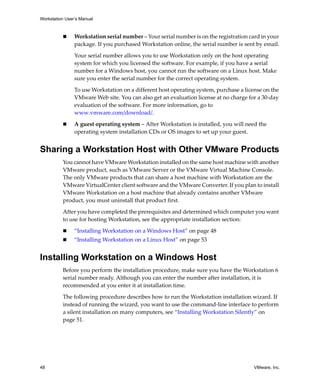 Workstation User’s Manual



                Workstation serial number – Your serial number is on the registration card in your 
                package. If you purchased Workstation online, the serial number is sent by email.

                Your serial number allows you to use Workstation only on the host operating 
                system for which you licensed the software. For example, if you have a serial 
                number for a Windows host, you cannot run the software on a Linux host. Make 
                sure you enter the serial number for the correct operating system.

                To use Workstation on a different host operating system, purchase a license on the 
                VMware Web site. You can also get an evaluation license at no charge for a 30‐day 
                evaluation of the software. For more information, go to 
                www.vmware.com/download/. 

                A guest operating system – After Workstation is installed, you will need the 
                operating system installation CDs or OS images to set up your guest.


Sharing a Workstation Host with Other VMware Products
          You cannot have VMware Workstation installed on the same host machine with another 
          VMware product, such as VMware Server or the VMware Virtual Machine Console. 
          The only VMware products that can share a host machine with Workstation are the 
          VMware VirtualCenter client software and the VMware Converter. If you plan to install 
          VMware Workstation on a host machine that already contains another VMware 
          product, you must uninstall that product first.

          After you have completed the prerequisites and determined which computer you want 
          to use for hosting Workstation, see the appropriate installation section:

                “Installing Workstation on a Windows Host” on page 48
                “Installing Workstation on a Linux Host” on page 53


Installing Workstation on a Windows Host
          Before you perform the installation procedure, make sure you have the Workstation 6 
          serial number ready. Although you can enter the number after installation, it is 
          recommended at you enter it at installation time.

          The following procedure describes how to run the Workstation installation wizard. If 
          instead of running the wizard, you want to use the command‐line interface to perform 
          a silent installation on many computers, see “Installing Workstation Silently” on 
          page 51.




48                                                                                      VMware, Inc.
 