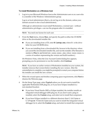 Chapter 2 Installing VMware Workstation



          To install Workstation on a Windows host

          1    Log in to your Microsoft Windows host as the Administrator user or as a user who 
               is a member of the Windows Administrators group. 

               Log in as local administrator (that is, do not log on to the domain, unless your 
               domain account is also a local administrator).

               Although an administrator must install Workstation, a normal user—without 
               administrative privileges—can run the program after it is installed. 

               NOTE   You need one license for each user.

          2    From the Start menu, choose Run, and specify the path to either the CD‐ROM 
               drive or the downloaded installer file:

                   If you are installing from a CD, enter D:setup.exe, where D: is the drive 
                   letter for your CD‐ROM drive.

                   If you are installing from a downloaded file, browse to the directory where 
                   you saved the downloaded installer file, and run the installer. (The filename is 
                   similar to VMware-workstation-<xxxx-xxxx>.exe, where <xxxx-xxxx> is 
                   a series of numbers representing the version and build numbers.)

               On Windows Vista, when the User Account Control dialog box appears, 
               prompting you for permission to run the installer, click Continue.

               NOTE   If you have an earlier version of Workstation installed on your system, the 
               installer removes that version before installing the new version. After the 
               uninstallation is complete, you might be prompted to restart your computer before 
               the installer can install the new version.

          3    When the wizard opens and finishes computing space requirements, click Next to 
               dismiss the Welcome page.

          4    On the Setup Type page, select Typical unless you do not want to install the 
               applicable Workstation IDE plug‐ins, or if you have Eclipse installed in a 
               non‐standard location:

                   If you have Visual Studio 2005 or Eclipse installed, the installer installs an 
                   integrated virtual debugger (IDE plug‐in). If you don’t want a plug‐in 
                   installed, select the Custom setup, and select not to install that component.

                   If you have Eclipse installed in a different directory than C:Eclipse or 
                   C:Program FilesEclipse and you want to install the integrated virtual 
                   debugger for it, select the Custom setup, and select to install that component.



VMware, Inc.                                                                                          49
 