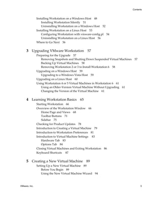 Contents



               Installing Workstation on a Windows Host 48
                   Installing Workstation Silently 51
                   Uninstalling Workstation on a Windows Host 52
               Installing Workstation on a Linux Host 53
                   Configuring Workstation with vmware‐config.pl 54
                   Uninstalling Workstation on a Linux Host 56
               Where to Go Next 56


     3 Upgrading VMware Workstation 57
               Preparing for the Upgrade 57
                  Removing Snapshots and Shutting Down Suspended Virtual Machines 57
                  Backing Up Virtual Machines 58
                  Removing Workstation 2 or 3 to Install Workstation 6 58
               Upgrading on a Windows Host 59
                  Upgrading to a Windows Vista Host 59
               Upgrading on a Linux Host 60
               Using Workstation 4 or 5 Virtual Machines in Workstation 6 61
                  Using an Older‐Version Virtual Machine Without Upgrading 61
                  Changing the Version of the Virtual Machine 61


     4 Learning Workstation Basics 65
               Starting Workstation 66
               Overview of the Workstation Window 66
                   Home Page and Views 68
                   Toolbar Buttons 71
                   Sidebar 75
               Checking for Product Updates 78
               Introduction to Creating a Virtual Machine 79
               Introduction to Workstation Preferences 81
               Introduction to Virtual Machine Settings  83
                   Hardware Tab 83
                   Options Tab 84
               Closing Virtual Machines and Exiting Workstation 86
               Keyboard Shortcuts  87


     5 Creating a New Virtual Machine 89
               Setting Up a New Virtual Machine 89
                   Before You Begin 89
                   Using the New Virtual Machine Wizard 94



VMware, Inc.                                                                           5
 