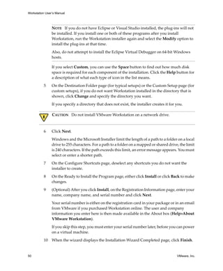 Workstation User’s Manual



                NOTE   If you do not have Eclipse or Visual Studio installed, the plug‐ins will not 
                be installed. If you install one or both of these programs after you install 
                Workstation, run the Workstation installer again and select the Modify option to 
                install the plug‐ins at that time.

                Also, do not attempt to install the Eclipse Virtual Debugger on 64‐bit Windows 
                hosts.

                If you select Custom, you can use the Space button to find out how much disk 
                space is required for each component of the installation. Click the Help button for 
                a description of what each type of icon in the list means.

          5     On the Destination Folder page (for typical setups) or the Custom Setup page (for 
                custom setups), if you do not want Workstation installed in the directory that is 
                shown, click Change and specify the directory you want. 

                If you specify a directory that does not exist, the installer creates it for you. 

                CAUTION   Do not install VMware Workstation on a network drive.



          6     Click Next.

                Windows and the Microsoft Installer limit the length of a path to a folder on a local 
                drive to 255 characters. For a path to a folder on a mapped or shared drive, the limit 
                is 240 characters. If the path exceeds this limit, an error message appears. You must 
                select or enter a shorter path.

          7     On the Configure Shortcuts page, deselect any shortcuts you do not want the 
                installer to create.

          8     On the Ready to Install the Program page, either click Install or click Back to make 
                changes.

          9     (Optional) After you click Install, on the Registration Information page, enter your 
                name, company name, and serial number and click Next. 

                Your serial number is either on the registration card in your package or in an email 
                from VMware if you purchased Workstation online. The user and company 
                information you enter here is then made available in the About box (Help>About 
                VMware Workstation). 

                If you skip this step, you must enter your serial number later, before you can power 
                on a virtual machine.

          10    When the wizard displays the Installation Wizard Completed page, click Finish. 


50                                                                                           VMware, Inc.
 
