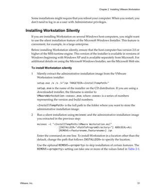 Chapter 2 Installing VMware Workstation



          Some installations might require that you reboot your computer. When you restart, you 
          don’t need to log in as a user with Administrator privileges.


     Installing Workstation Silently
          If you are installing Workstation on several Windows host computers, you might want 
          to use the silent installation feature of the Microsoft Windows Installer. This feature is 
          convenient, for example, in a large enterprise.

          Before installing Workstation silently, ensure that the host computer has version 2.0 or 
          higher of the MSI runtime engine. This version of the installer is available in versions of 
          Windows beginning with Windows XP and is available separately from Microsoft. For 
          additional details on using the Microsoft Windows Installer, see the Microsoft Web site.

          To install Workstation silently

          1    Silently extract the administrative installation image from the VMware 
               Workstation installer:
               setup.exe /a /s /v"/qn TARGETDIR=<InstallTempPath>"

               setup.exe is the name of the installer on the CD distribution. If you are using a 
               downloaded installer, the filename is similar to 
               VMwareWorkstation-<xxxx>.exe, where <xxxx> is a series of numbers 
               representing the version and build numbers.

               <InstallTempPath> is the full path to the folder where you want to store the 
               administrative installation image.
          2    Run a silent installation using msiexec and the administrative installation image 
               you extracted in the previous step:
               msiexec -i "<InstallTempPath>VMware Workstation.msi"
                              [INSTALLDIR="<PathToProgramDirectory>"] ADDLOCAL=ALL
                              [REMOVE=<featurename,featurename>] /qn

               Enter the command on one line. To install Workstation in a location other than the 
               default, change the path that follows INSTALLDIR= to specify the location.

               Use the optional REMOVE=<property> to skip installation of certain features. The 
               REMOVE=<property> setting can take one or more of the values listed in Table 2‐1.




VMware, Inc.                                                                                           51
 