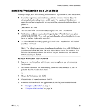 Chapter 2 Installing VMware Workstation



Installing Workstation on a Linux Host
          Before you begin, read the following notes and make adjustments to your host system:

               If you have a previous tar installation, delete the previous vmware-distrib 
               directory before installing from a tar file again. The location of this directory 
               depends on where you placed it when you did the previous installation. Often it is 
               placed in:
               /tmp/vmware-distrib

               The real‐time clock function must be compiled into your Linux kernel. 

               Workstation for Linux requires that the parallel port PC‐style hardware option 
               (CONFIG_PARPORT_PC) be built and loaded as a kernel module (that is, it must 
               be set to m when the kernel is compiled). 

               To use the Workstation Help system, you must have a Web browser installed on 
               your host computer.

               NOTE   The following procedure describes an installation from a CD‐ROM disc. If 
               you downloaded the software, the steps are the same, except that you start from 
               the directory where you saved the installer file you downloaded, not from the 
               Linux directory on the CD.

          To install Workstation on a Linux host

          1    Log on to your Linux host with the user name you plan to use when running 
               Workstation. 

          2    In a terminal window, use the following command to become root so you can 
               perform the initial installation steps: 
               su -

          3    Mount the Workstation CD‐ROM.

          4    Change to the Linux directory on the CD.

          5    Continue installation with the appropriate section for your desired installer:

                      “Using the tar Installer” on page 54
                      “Using the RPM Installer” on page 54




VMware, Inc.                                                                                         53
 
