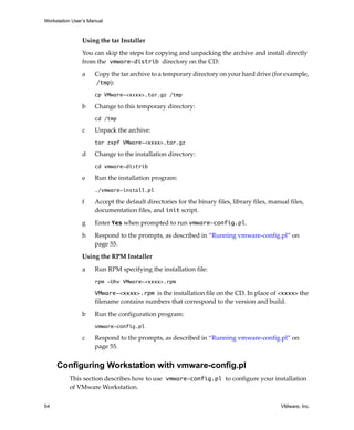 Workstation User’s Manual



                Using the tar Installer

                You can skip the steps for copying and unpacking the archive and install directly 
                from the vmware-distrib directory on the CD:

                a    Copy the tar archive to a temporary directory on your hard drive (for example, 
                     /tmp):
                     cp VMware-<xxxx>.tar.gz /tmp

                b    Change to this temporary directory:
                     cd /tmp

                c    Unpack the archive:
                     tar zxpf VMware-<xxxx>.tar.gz

                d    Change to the installation directory:
                     cd vmware-distrib

                e    Run the installation program:
                     ./vmware-install.pl

                f    Accept the default directories for the binary files, library files, manual files, 
                     documentation files, and init script. 

                g    Enter Yes when prompted to run vmware-config.pl.

                h    Respond to the prompts, as described in “Running vmware‐config.pl” on 
                     page 55.

                Using the RPM Installer

                a    Run RPM specifying the installation file:
                     rpm -Uhv VMware-<xxxx>.rpm

                     VMware-<xxxx>.rpm is the installation file on the CD. In place of <xxxx> the 
                     filename contains numbers that correspond to the version and build.

                b    Run the configuration program:
                     vmware-config.pl

                c    Respond to the prompts, as described in “Running vmware‐config.pl” on 
                     page 55.


     Configuring Workstation with vmware-config.pl
          This section describes how to use vmware-config.pl to configure your installation 
          of VMware Workstation. 

54                                                                                           VMware, Inc.
 
