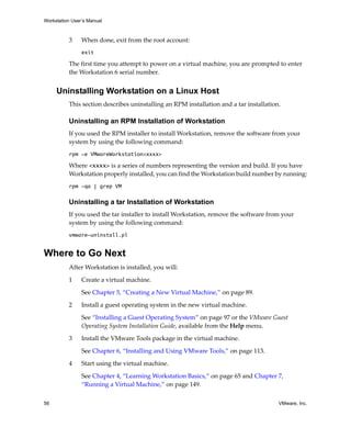 Workstation User’s Manual



          3     When done, exit from the root account:
                exit

          The first time you attempt to power on a virtual machine, you are prompted to enter 
          the Workstation 6 serial number. 


     Uninstalling Workstation on a Linux Host
          This section describes uninstalling an RPM installation and a tar installation.

          Uninstalling an RPM Installation of Workstation
          If you used the RPM installer to install Workstation, remove the software from your 
          system by using the following command:
          rpm -e VMwareWorkstation<xxxx>

          Where <xxxx> is a series of numbers representing the version and build. If you have 
          Workstation properly installed, you can find the Workstation build number by running:
          rpm -qa | grep VM

          Uninstalling a tar Installation of Workstation
          If you used the tar installer to install Workstation, remove the software from your 
          system by using the following command:
          vmware-uninstall.pl


Where to Go Next
          After Workstation is installed, you will:

          1     Create a virtual machine. 

                See Chapter 5, “Creating a New Virtual Machine,” on page 89.

          2     Install a guest operating system in the new virtual machine. 

                See “Installing a Guest Operating System” on page 97 or the VMware Guest 
                Operating System Installation Guide, available from the Help menu.

          3     Install the VMware Tools package in the virtual machine. 

                See Chapter 6, “Installing and Using VMware Tools,” on page 113.

          4     Start using the virtual machine. 

                See Chapter 4, “Learning Workstation Basics,” on page 65 and Chapter 7, 
                “Running a Virtual Machine,” on page 149.

56                                                                                      VMware, Inc.
 