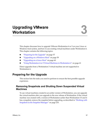 3




Upgrading VMware
Workstation                                                                              3
          This chapter discusses how to upgrade VMware Workstation 4 or 5 on your Linux or 
          Windows host system, and how to use existing virtual machines under Workstation 6. 
          This chapter contains the following topics:

               “Preparing for the Upgrade” on page 57
               “Upgrading on a Windows Host” on page 59
               “Upgrading on a Linux Host” on page 60
               “Using Workstation 4 or 5 Virtual Machines in Workstation 6” on page 61

          Direct upgrades from a Workstation 3 virtual machine are not supported in 
          Workstation 6.


Preparing for the Upgrade
          This section lists the tasks you need to perform to ensure the best possible upgrade 
          experience. 


     Removing Snapshots and Shutting Down Suspended Virtual
     Machines
          To use virtual machines created in an earlier version of Workstation, you can upgrade 
          the virtual machine after you upgrade to the new release of Workstation. If the virtual 
          machine was created with a version of Workstation earlier than Workstation 5.5 and it 
          has a snapshot, remove the snapshot before upgrading, as described in “Working with 
          Snapshots in the Snapshot Manager” on page 233. 




VMware, Inc.                                                                                      57
 