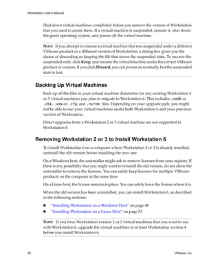 Workstation User’s Manual



          Shut down virtual machines completely before you remove the version of Workstation 
          that you used to create them. If a virtual machine is suspended, resume it, shut down 
          the guest operating system, and power off the virtual machine. 

          NOTE   If you attempt to resume a virtual machine that was suspended under a different 
          VMware product or a different version of Workstation, a dialog box gives you the 
          choice of discarding or keeping the file that stores the suspended state. To recover the 
          suspended state, click Keep, and resume the virtual machine under the correct VMware 
          product or version. If you click Discard, you can power on normally, but the suspended 
          state is lost.


     Backing Up Virtual Machines
          Back up all the files in your virtual machine directories for any existing Workstation 4 
          or 5 virtual machines you plan to migrate to Workstation 6. This includes .vmdk or 
          .dsk, .vmx or .cfg, and .nvram files. Depending on your upgrade path, you might 
          not be able to run your virtual machines under both Workstation 6 and your previous 
          version of Workstation. 

          Direct upgrades from a Workstation 2 or 3 virtual machine are not supported in 
          Workstation 6.


     Removing Workstation 2 or 3 to Install Workstation 6
          To install Workstation 6 on a computer where Workstation 2 or 3 is already installed, 
          uninstall the old version before installing the new one. 

          On a Windows host, the uninstaller might ask to remove licenses from your registry. If 
          there is any possibility that you might want to reinstall the old version, do not allow the 
          uninstaller to remove the licenses. You can safely keep licenses for multiple VMware 
          products on the computer at the same time.

          On a Linux host, the license remains in place. You can safely leave the license where it is. 

          When the old version has been uninstalled, you can install Workstation 6, as described 
          in the following sections:

                “Installing Workstation on a Windows Host” on page 48
                “Installing Workstation on a Linux Host” on page 53

          NOTE   If you have Workstation version 2 or 3 virtual machines that you want to use 
          with Workstation 6, upgrade the virtual machines to at least Workstation version 4 
          before you install Workstation 6.




58                                                                                         VMware, Inc.
 