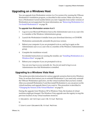 Chapter 3 Upgrading VMware Workstation



Upgrading on a Windows Host
          You can upgrade from Workstation version 4 or 5 to version 6 by running the VMware 
          Workstation 6 installation program, as described in this section. Make sure that you 
          have a Workstation 6 serial number before you start. Upgrades from earlier versions of 
          Workstation are not supported. For more information, see “Removing Workstation 2 or 
          3 to Install Workstation 6” on page 58.

          To upgrade from Workstation version 4 or 5

          1     Log in to your Microsoft Windows host as the Administrator user or as a user who 
                is a member of the Windows Administrators group. 

          2     Launch the Workstation 6 installer from your download directory or CD‐ROM.

                Workstation automatically uninstalls the previous version.

          3     Reboot your computer if you are prompted to do so, and log in again as the 
                Administrator user or as a user who is a member of the Windows Administrators 
                group. 

          4     Complete the installation wizard. 

                For detailed instructions on running the installer, see “Installing Workstation on a 
                Windows Host” on page 48.

          5     Reboot your computer if you are prompted to do so. 

                You can now log in as you normally do. You do not need to log in as an 
                Administrator now that Workstation is installed.


     Upgrading to a Windows Vista Host
          This section provides instructions for various upgrade scenarios that involve Windows 
          Vista. In sections that instruct you to uninstall Workstation 5, you need only uninstall 
          the VMware Workstation application, not the virtual machines that you have created. 
          After you uninstall Workstation 5 and then install Workstation 6, you can power on the 
          virtual machines and upgrade them if you want to. This procedure is described in 
          “Changing the Version of the Virtual Machine” on page 61.

          During the upgrade from Windows XP to Windows Vista, the location of virtual 
          machines might get changed. The Windows Vista upgrade uses the registry to map the 
          previous location of any virtual machines stored in:
          C:Documents and Settings<user>My Virtual Machines

          to 
          C:Users<user>DocumentsMy Virtual Machines


VMware, Inc.                                                                                         59
 