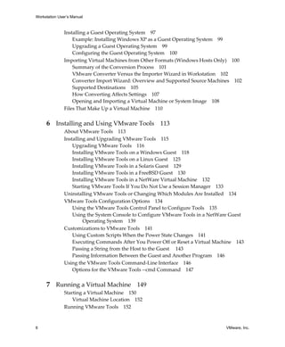Workstation User’s Manual



               Installing a Guest Operating System 97
                   Example: Installing Windows XP as a Guest Operating System 99
                   Upgrading a Guest Operating System 99
                   Configuring the Guest Operating System 100
               Importing Virtual Machines from Other Formats (Windows Hosts Only) 100
                   Summary of the Conversion Process 101
                   VMware Converter Versus the Importer Wizard in Workstation 102
                   Converter Import Wizard: Overview and Supported Source Machines 102
                   Supported Destinations 105
                   How Converting Affects Settings 107
                   Opening and Importing a Virtual Machine or System Image 108
               Files That Make Up a Virtual Machine 110


     6 Installing and Using VMware Tools 113
               About VMware Tools 113
               Installing and Upgrading VMware Tools 115
                   Upgrading VMware Tools 116
                   Installing VMware Tools on a Windows Guest 118
                   Installing VMware Tools on a Linux Guest 125
                   Installing VMware Tools in a Solaris Guest 129
                   Installing VMware Tools in a FreeBSD Guest 130
                   Installing VMware Tools in a NetWare Virtual Machine 132
                   Starting VMware Tools If You Do Not Use a Session Manager 133
               Uninstalling VMware Tools or Changing Which Modules Are Installed 134
               VMware Tools Configuration Options 134
                   Using the VMware Tools Control Panel to Configure Tools 135
                   Using the System Console to Configure VMware Tools in a NetWare Guest 
                        Operating System 139
               Customizations to VMware Tools 141
                   Using Custom Scripts When the Power State Changes 141
                   Executing Commands After You Power Off or Reset a Virtual Machine 143
                   Passing a String from the Host to the Guest  143
                   Passing Information Between the Guest and Another Program 146
               Using the VMware Tools Command‐Line Interface 146
                   Options for the VMware Tools ‐‐cmd Command 147


     7 Running a Virtual Machine 149
               Starting a Virtual Machine 150
                   Virtual Machine Location 152
               Running VMware Tools 152



6                                                                                VMware, Inc.
 