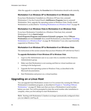 Workstation User’s Manual



          After the upgrade is complete, the Favorites list in Workstation should work correctly. 

          Workstation 5 on Windows XP to Workstation 6 on Windows Vista
          If you have Workstation 5 installed on a Windows XP host, first, uninstall 
          Workstation 5. Use the Control Panel’s Add/Remove Programs item to uninstall 
          Workstation. Next, upgrade the operating system to Windows Vista. Finally, install 
          Workstation 6, as described in “Installing Workstation on a Windows Host” on page 48.

          Workstation 5 on Windows Vista to Workstation 6 on Windows Vista
          If you have Workstation 5 installed on a Windows Vista host, first, uninstall 
          Workstation 5. Go to Start>Control 
          Panel>Programs>Programs and Features>Uninstall a program. Select VMware 
          Workstation and click Uninstall. Next, install Workstation 6, as described in “Installing 
          Workstation on a Windows Host” on page 48. Workstation 5 was only experimentally 
          supported on Windows Vista.

          Workstation 6 on Windows XP to Workstation 6 on Windows Vista
          The instructions in this section assume that you have Windows XP with Service Pack 2.

          To upgrade Workstation 6 from Windows XP to Windows Vista

          1     Log in as the Administrator user or as a user who is a member of the Windows 
                Administrators group. 

          2     Make sure that Workstation is not running and that no virtual machines are 
                running in the background.

          3     Upgrade the host operating system to Windows Vista, as described in the 
                Microsoft documentation.

          4     Start Workstation and power on a virtual machine.


Upgrading on a Linux Host
          You can upgrade from Workstation version 4 or 5 to version 6 by running the VMware 
          Workstation 6 installation program, as described in Chapter 2, “Installing VMware 
          Workstation,” on page 47. Make sure that you have a Workstation 6 serial number 
          before you start. You will be prompted to enter the serial number after installation is 
          complete, when you first attempt to start Workstation 6.

          NOTE   Starting with Workstation 5, Samba is no longer automatically configured when 
          you run vmware-config.pl.



60                                                                                       VMware, Inc.
 