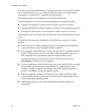 Workstation User’s Manual



          If, however, you created Workstation 6 virtual machines but you now want to deploy 
          those virtual machines to run on a different VMware product, you might need to 
          downgrade to a version that is compatible with that product.
          The Change Version wizard enables you to do either of these tasks. 

          Using Workstation 6, you have the following upgrade and downgrade choices:

                Upgrade a Workstation 4 virtual machine to either version 5 or version 6.

                Upgrade a Workstation 5 virtual machine to version 6 or downgrade it to version 4.

                Downgrade a Workstation 6 virtual machine to either version 4 or version 5.

          The Change Version wizard also helps you determine which virtual hardware version 
          to use.

          Consider the following when changing the virtual hardware version of a virtual 
          machine:

                The wizard lets you either change the version of the original virtual machine or 
                create a full clone, so that the original remains unaltered.

                If you upgrade a Workstation 4 or 5 virtual machine that is compatible with ESX 
                Server to Workstation 6, you will not be able to later downgrade it again to an 
                ESX‐compatible virtual machine by using the Change Version wizard. 

                On Windows hosts, you can, however use the Converter Import wizard 
                (File>Import) to perform such a downgrade.

                If you are upgrading a virtual machine that runs from a physical disk, you might 
                see the following error message while Workstation is upgrading the virtual 
                machine: “Unable to upgrade <drivename>. One of the supplied parameters is 
                invalid.” Click OK to continue the upgrade process.

                When you upgrade a Windows XP, Windows Server 2003, or Windows Vista 
                virtual machine, the Microsoft product activation feature might require you to 
                reactivate the guest operating system.

                Make backup copies of your virtual disks before starting the upgrade or 
                downgrade.




62                                                                                      VMware, Inc.
 