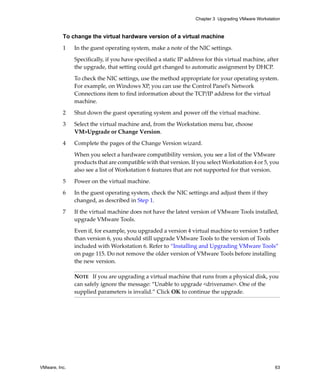 Chapter 3 Upgrading VMware Workstation



          To change the virtual hardware version of a virtual machine

          1    In the guest operating system, make a note of the NIC settings.

               Specifically, if you have specified a static IP address for this virtual machine, after 
               the upgrade, that setting could get changed to automatic assignment by DHCP.

               To check the NIC settings, use the method appropriate for your operating system. 
               For example, on Windows XP, you can use the Control Panel’s Network 
               Connections item to find information about the TCP/IP address for the virtual 
               machine.

          2    Shut down the guest operating system and power off the virtual machine.

          3    Select the virtual machine and, from the Workstation menu bar, choose 
               VM>Upgrade or Change Version.

          4    Complete the pages of the Change Version wizard.

               When you select a hardware compatibility version, you see a list of the VMware 
               products that are compatible with that version. If you select Workstation 4 or 5, you 
               also see a list of Workstation 6 features that are not supported for that version.

          5    Power on the virtual machine.

          6    In the guest operating system, check the NIC settings and adjust them if they 
               changed, as described in Step 1.

          7    If the virtual machine does not have the latest version of VMware Tools installed, 
               upgrade VMware Tools.

               Even if, for example, you upgraded a version 4 virtual machine to version 5 rather 
               than version 6, you should still upgrade VMware Tools to the version of Tools 
               included with Workstation 6. Refer to “Installing and Upgrading VMware Tools” 
               on page 115. Do not remove the older version of VMware Tools before installing 
               the new version.

               NOTE   If you are upgrading a virtual machine that runs from a physical disk, you 
               can safely ignore the message: “Unable to upgrade <drivename>. One of the 
               supplied parameters is invalid.” Click OK to continue the upgrade.




VMware, Inc.                                                                                         63
 