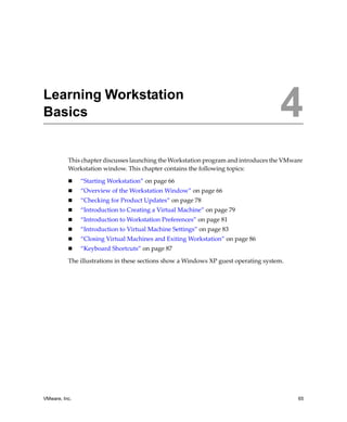 4




Learning Workstation
Basics                                                                               4
          This chapter discusses launching the Workstation program and introduces the VMware 
          Workstation window. This chapter contains the following topics:

               “Starting Workstation” on page 66
               “Overview of the Workstation Window” on page 66
               “Checking for Product Updates” on page 78
               “Introduction to Creating a Virtual Machine” on page 79
               “Introduction to Workstation Preferences” on page 81
               “Introduction to Virtual Machine Settings” on page 83
               “Closing Virtual Machines and Exiting Workstation” on page 86
               “Keyboard Shortcuts” on page 87

          The illustrations in these sections show a Windows XP guest operating system.




VMware, Inc.                                                                              65
 