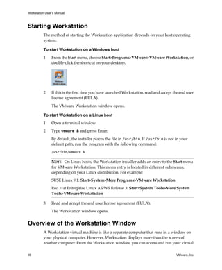 Workstation User’s Manual



Starting Workstation
          The method of starting the Workstation application depends on your host operating 
          system.

          To start Workstation on a Windows host

          1     From the Start menu, choose Start>Programs>VMware>VMware Workstation, or 
                double‐click the shortcut on your desktop.




          2     If this is the first time you have launched Workstation, read and accept the end user 
                license agreement (EULA). 

                The VMware Workstation window opens.

          To start Workstation on a Linux host

          1     Open a terminal window.

          2     Type vmware & and press Enter.

                By default, the installer places the file in /usr/bin. If /usr/bin is not in your 
                default path, run the program with the following command:
                /usr/bin/vmware &

                NOTE   On Linux hosts, the Workstation installer adds an entry to the Start menu 
                for VMware Workstation. This menu entry is located in different submenus, 
                depending on your Linux distribution. For example:

                SUSE Linux 9.1: Start>System>More Programs>VMware Workstation

                Red Hat Enterprise Linux AS/WS Release 3: Start>System Tools>More System 
                Tools>VMware Workstation

          3     Read and accept the end user license agreement (EULA). 

                The Workstation window opens.


Overview of the Workstation Window
          A Workstation virtual machine is like a separate computer that runs in a window on 
          your physical computer. However, Workstation displays more than the screen of 
          another computer. From the Workstation window, you can access and run your virtual 


66                                                                                         VMware, Inc.
 