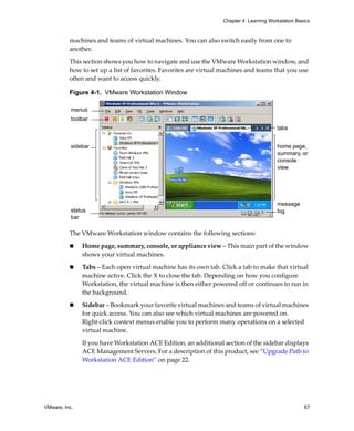 Chapter 4 Learning Workstation Basics



          machines and teams of virtual machines. You can also switch easily from one to 
          another.

          This section shows you how to navigate and use the VMware Workstation window, and 
          how to set up a list of favorites. Favorites are virtual machines and teams that you use 
          often and want to access quickly.

          Figure 4-1. VMware Workstation Window

           menus
           toolbar
                                                                                         tabs
                                                                              ,
           sidebar                                                                       home page,
                                                                                         summary, or
                                                                                         console
                                                                                         view




                                                                                         message
           status                                                                        log
           bar

          The VMware Workstation window contains the following sections: 
               Home page, summary, console, or appliance view – This main part of the window 
               shows your virtual machines.

               Tabs – Each open virtual machine has its own tab. Click a tab to make that virtual 
               machine active. Click the X to close the tab. Depending on how you configure 
               Workstation, the virtual machine is then either powered off or continues to run in 
               the background.

               Sidebar – Bookmark your favorite virtual machines and teams of virtual machines 
               for quick access. You can also see which virtual machines are powered on. 
               Right‐click context menus enable you to perform many operations on a selected 
               virtual machine.

               If you have Workstation ACE Edition, an additional section of the sidebar displays 
               ACE Management Servers. For a description of this product, see “Upgrade Path to 
               Workstation ACE Edition” on page 22.




VMware, Inc.                                                                                        67
 