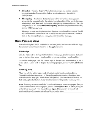 Workstation User’s Manual



                Status bar – This area displays Workstation messages and an icon for each 
                removable device. You can right‐click an icon to disconnect it or edit its 
                configuration.

                Message log— A note icon that indicates whether any unread messages are 
                present in the message log for the selected virtual machine. If the icon is dimmed, 
                all messages have been read. To open the message log, either double‐click the icon 
                or right‐click it and choose Open Message Log. Alternatively, from the menu bar, 
                choose VM>Message Log.

                Messages include warning information about the virtual machine, such as “Could 
                not connect to the floppy drive” or “No bootable device was detected.” Select an 
                item in the message log to see a longer description of the message. 


     Home Page and Views
          Workstation displays one of four views in the main part of the window: the home page, 
          the summary view, the console view, or the appliance view.

          Home Page
          Click the Home tab to display the Workstation home page. Use the icons on the home 
          page to start creating a new virtual machine or open an existing virtual machine.

          To close the home page, click the X to the right of the tabs on a Windows host or the X 
          on the tab on a Linux host. To display the home page again, choose View>Go to Home 
          Tab.

          Summary View
          When you select a tab for a powered‐off virtual machine or team of machines, 
          Workstation displays a summary of the configuration information about that item. 
          Workstation also displays a summary for a suspended virtual machine or team. Click 
          the Summary toolbar button at any time to examine settings in the summary view.

          NOTE   Summary tabs appear only for virtual machines that are currently open. To open 
          a virtual machine that is not displayed, choose File>Open>Virtual Machine, navigate 
          to the virtual machine’s .vmx file, and select Open. The summary or console tab 
          remains visible as long as the virtual machine remains open.




68                                                                                       VMware, Inc.
 