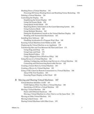 Contents



               Shutting Down a Virtual Machine 154
                   Powering Off Versus Shutting Down and Resetting Versus Restarting 154
               Deleting a Virtual Machine 156
               Controlling the Display 156
                   Simplifying the Screen Display 157
                   Using Full Screen Mode 158
                   Using Quick Switch Mode 159
                   Reporting Battery Information in the Guest Operating System 160
                   Using Exclusive Mode 160
                   Using Multiple Monitors 162
                   Fitting the Workstation Console to the Virtual Machine Display 165
                   Working with Nonstandard Resolutions 167
               Installing New Software 168
                   Disabling Acceleration If a Program Won’t Run 168
               Running Virtual Machines from Within an IDE 169
               Displaying the Virtual Machine as an Appliance 170
               Transferring Files and Text Between the Host and Guest 171
                   Using Drag and Drop 171
                   Using Copy and Paste 172
                   Using Shared Folders 173
                   Using a Mapped Drive (Windows Only) 180
               Using Devices in a Virtual Machine 181
                   Adding, Configuring, and Removing Devices in a Virtual Machine 181
                   Connecting and Disconnecting Removable Devices 182
               Creating a Screen Shot of a Virtual Machine 183
               Creating a Movie of a Virtual Machine 183
               Using a VNC Client for Remote Connections to a Virtual Machine 184
                   About VNC Port Numbers 185
                   Ensuring Proper Display on the Client 185


     8 Moving and Sharing Virtual Machines 187
               Virtual Machine Identifier: UUID 187
                   UUID Options When You Move a Virtual Machine 188
                   Specifying a UUID for a Virtual Machine 189
               Moving a Virtual Machine 190
                   Hosts with Different Hardware 190
                   Moving a Virtual Machine to a New Host or on the Same Host   191
               Moving an Older Virtual Machine 193
               Moving Linked Clones 193
               Sharing Virtual Machines with Other Users 193


VMware, Inc.                                                                                7
 
