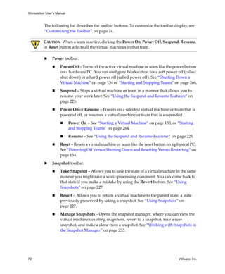 Workstation User’s Manual



          The following list describes the toolbar buttons. To customize the toolbar display, see 
          “Customizing the Toolbar” on page 74.

          CAUTION   When a team is active, clicking the Power On, Power Off, Suspend, Resume, 
          or Reset button affects all the virtual machines in that team.

                Power toolbar:

                     Power Off – Turns off the active virtual machine or team like the power button 
                     on a hardware PC. You can configure Workstation for a soft power off (called 
                     shut down) or a hard power off (called power off). See “Shutting Down a 
                     Virtual Machine” on page 154 or “Starting and Stopping Teams” on page 264.

                     Suspend – Stops a virtual machine or team in a manner that allows you to 
                     resume your work later. See “Using the Suspend and Resume Features” on 
                     page 225.

                     Power On or Resume – Powers on a selected virtual machine or team that is 
                     powered off, or resumes a virtual machine or team that is suspended.

                            Power On – See “Starting a Virtual Machine” on page 150, or “Starting 
                            and Stopping Teams” on page 264.

                            Resume – See “Using the Suspend and Resume Features” on page 225.

                     Reset – Resets a virtual machine or team like the reset button on a physical PC. 
                     See “Powering Off Versus Shutting Down and Resetting Versus Restarting” on 
                     page 154.

                Snapshot toolbar:

                     Take Snapshot – Allows you to save the state of a virtual machine in the same 
                     manner you might save a word‐processing document. You can come back to 
                     that state if you make a mistake by using the Revert button. See “Using 
                     Snapshots” on page 227.

                     Revert – Allows you to return a virtual machine to the parent state, a state 
                     previously preserved by taking a snapshot. See “Using Snapshots” on 
                     page 227.

                     Manage Snapshots – Opens the snapshot manager, where you can view the 
                     virtual machine’s existing snapshots, revert to a snapshot, take a new 
                     snapshot, and make a clone from a snapshot. See “Working with Snapshots in 
                     the Snapshot Manager” on page 233.




72                                                                                         VMware, Inc.
 