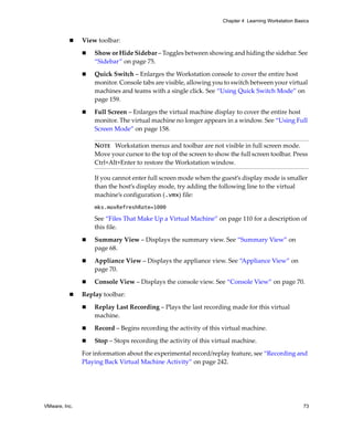 Chapter 4 Learning Workstation Basics



               View toolbar:

                   Show or Hide Sidebar – Toggles between showing and hiding the sidebar. See 
                   “Sidebar” on page 75.

                   Quick Switch – Enlarges the Workstation console to cover the entire host 
                   monitor. Console tabs are visible, allowing you to switch between your virtual 
                   machines and teams with a single click. See “Using Quick Switch Mode” on 
                   page 159.

                   Full Screen – Enlarges the virtual machine display to cover the entire host 
                   monitor. The virtual machine no longer appears in a window. See “Using Full 
                   Screen Mode” on page 158.

                   NOTE   Workstation menus and toolbar are not visible in full screen mode. 
                   Move your cursor to the top of the screen to show the full screen toolbar. Press 
                   Ctrl+Alt+Enter to restore the Workstation window.

                   If you cannot enter full screen mode when the guest’s display mode is smaller 
                   than the host’s display mode, try adding the following line to the virtual 
                   machine’s configuration (.vmx) file:
                   mks.maxRefreshRate=1000

                   See “Files That Make Up a Virtual Machine” on page 110 for a description of 
                   this file.

                   Summary View – Displays the summary view. See “Summary View” on 
                   page 68.

                   Appliance View – Displays the appliance view. See “Appliance View” on 
                   page 70.

                   Console View – Displays the console view. See “Console View” on page 70.

               Replay toolbar:

                   Replay Last Recording – Plays the last recording made for this virtual 
                   machine. 

                   Record – Begins recording the activity of this virtual machine.

                   Stop – Stops recording the activity of this virtual machine.

               For information about the experimental record/replay feature, see “Recording and 
               Playing Back Virtual Machine Activity” on page 242.




VMware, Inc.                                                                                         73
 