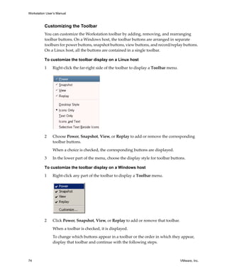Workstation User’s Manual



          Customizing the Toolbar
          You can customize the Workstation toolbar by adding, removing, and rearranging 
          toolbar buttons. On a Windows host, the toolbar buttons are arranged in separate 
          toolbars for power buttons, snapshot buttons, view buttons, and record/replay buttons. 
          On a Linux host, all the buttons are contained in a single toolbar.

          To customize the toolbar display on a Linux host

          1     Right‐click the far‐right side of the toolbar to display a Toolbar menu. 




          2     Choose Power, Snapshot, View, or Replay to add or remove the corresponding 
                toolbar buttons. 

                When a choice is checked, the corresponding buttons are displayed.

          3     In the lower part of the menu, choose the display style for toolbar buttons.

          To customize the toolbar display on a Windows host

          1     Right‐click any part of the toolbar to display a Toolbar menu. 




          2     Click Power, Snapshot, View, or Replay to add or remove that toolbar. 

                When a toolbar is checked, it is displayed.
                To change which buttons appear in a toolbar or the order in which they appear, 
                display that toolbar and continue with the following steps.



74                                                                                          VMware, Inc.
 