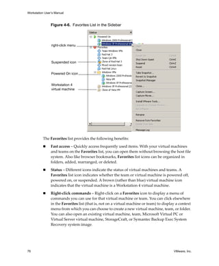 Workstation User’s Manual



                Figure 4-6. Favorites List in the Sidebar




                right-click menu



                Suspended icon


                Powered On icon


                Workstation 4
                virtual machine




          The Favorites list provides the following benefits:
                Fast access – Quickly access frequently used items. With your virtual machines 
                and teams on the Favorites list, you can open them without browsing the host file 
                system. Also like browser bookmarks, Favorites list icons can be organized in 
                folders, added, rearranged, or deleted.

                Status – Different icons indicate the status of virtual machines and teams. A 
                Favorites list icon indicates whether the team or virtual machine is powered off, 
                powered on, or suspended. A brown (rather than blue) virtual machine icon 
                indicates that the virtual machine is a Workstation 4 virtual machine.

                Right‐click commands – Right‐click on a Favorites icon to display a menu of 
                commands you can use for that virtual machine or team. You can click elsewhere 
                in the Favorites list (that is, not on a virtual machine or team) to display a context 
                menu from which you can choose to create a new virtual machine, team, or folder. 
                You can also open an existing virtual machine, team, Microsoft Virtual PC or 
                Virtual Server virtual machine, StorageCraft, or Symantec Backup Exec System 
                Recovery system image. 




76                                                                                         VMware, Inc.
 