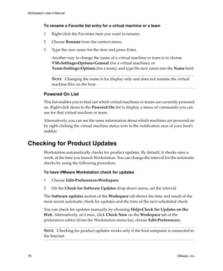 Workstation User’s Manual



          To rename a Favorite list entry for a virtual machine or a team

          1     Right‐click the Favorites item you want to rename.

          2     Choose Rename from the context menu.

          3     Type the new name for the item and press Enter.

                Another way to change the name of a virtual machine or team is to choose 
                VM>Settings>Options>General (for a virtual machine), or 
                Team>Settings>Options (for a team), and type the new name into the Name field. 

                NOTE   Changing the name is for display only and does not rename the virtual 
                machine files on the host.

          Powered On List
          This list enables you to find out which virtual machines or teams are currently powered 
          on. Right‐click items in the Powered On list to display a menu of commands you can 
          use for that virtual machine or team.

          Alternatively, you can see the same information about which machines are powered on 
          by right‐clicking the virtual machine status icon in the notification area of your host’s 
          taskbar.


Checking for Product Updates
          Workstation automatically checks for product updates. By default, it checks once a 
          week, at the time you launch Workstation. You can change the interval for the automatic 
          checks by using the following procedure.

          To have VMware Workstation check for updates

          1     Choose Edit>Preferences>Workspace. 

          2     On the Check for Software Updates drop‐down menu, set the interval.

          The Software updates section of the Workspace tab shows the time and result of the 
          most recent automatic check for updates and the time of the next scheduled check. 

          You can check for updates manually by choosing Help>Check for Updates on the 
          Web. Alternatively, on Linux, click Check Now on the Workspace tab of the 
          preferences editor (from the Workstation menu bar, choose Edit>Preferences).

          NOTE   Checking for product updates works only if the host computer is connected to 
          the Internet.



78                                                                                       VMware, Inc.
 