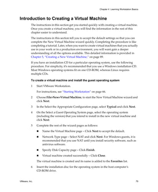 Chapter 4 Learning Workstation Basics



Introduction to Creating a Virtual Machine
          The instructions in this section get you started quickly with creating a virtual machine. 
          Once you create a virtual machine, you will find the information in the rest of this 
          chapter easier to understand.

          The instructions in this section tell you to accept the default settings so that you can 
          complete the New Virtual Machine wizard quickly. Completing the procedure is like 
          completing a tutorial. Later, when you want to create virtual machines that you actually 
          use in your work or in a production environment, you will want gain a deeper 
          understanding of all the options available. This detailed information is provided in 
          Chapter 5, “Creating a New Virtual Machine,” on page 89.

          If you have an installation CD for a particular operating system, use the following 
          procedure. For simplicity, it’s recommended that you use a Windows installation CD. 
          Most Windows operating systems fit on one CD‐ROM, whereas Linux requires 
          multiple CDs. 

          To create a virtual machine and install the guest operating system

          1    Start VMware Workstation. 

               For instructions, see “Starting Workstation” on page 66.

          2    Choose File>New>Virtual Machine, to start the New Virtual Machine wizard and 
               click Next.

          3    In the Select the Appropriate Configuration page, select Typical and click Next.

          4    On the Select a Guest Operating System page, select the operating system 
               (including the version) that you intend to install in the new virtual machine and 
               click Next. 

          5    Complete the rest of the wizard pages as follows:

                   Name the Virtual Machine page – Click Next to accept the default.

                   Network Type page – Select NAT and click Next. For Windows guests, it is 
                   recommended that you use NAT until you install security software, such as 
                   antivirus software.

                   Specify Disk Capacity page – Click Finish.

                   Virtual machine created successfully – Click Close.

               The virtual machine is created and its name is added to the Favorites list.

          6    Insert the installation disc for the operating system in the host computer’s 
               CD‐ROM drive.


VMware, Inc.                                                                                         79
 