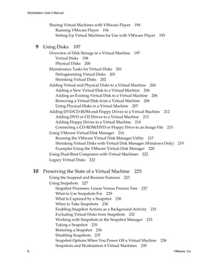 Workstation User’s Manual



               Sharing Virtual Machines with VMware Player 194
                  Running VMware Player 194
                  Setting Up Virtual Machines for Use with VMware Player 195


     9 Using Disks 197
               Overview of Disk Storage in a Virtual Machine 197
                  Virtual Disks 198
                  Physical Disks 200
               Maintenance Tasks for Virtual Disks 201
                  Defragmenting Virtual Disks 201
                  Shrinking Virtual Disks 202
               Adding Virtual and Physical Disks to a Virtual Machine 204
                  Adding a New Virtual Disk to a Virtual Machine 204
                  Adding an Existing Virtual Disk to a Virtual Machine 206
                  Removing a Virtual Disk from a Virtual Machine 206
                  Using Physical Disks in a Virtual Machine 207
               Adding DVD/CD‐ROM and Floppy Drives to a Virtual Machine 212
                  Adding DVD or CD Drives to a Virtual Machine 213
                  Adding Floppy Drives to a Virtual Machine 214
                  Connecting a CD‐ROM/DVD or Floppy Drive to an Image File 215
               Using VMware Virtual Disk Manager 216
                  Running the VMware Virtual Disk Manager Utility 217
                  Shrinking Virtual Disks with Virtual Disk Manager (Windows Only)     219
                  Examples Using the VMware Virtual Disk Manager 220
               Using Dual‐Boot Computers with Virtual Machines 222
               Legacy Virtual Disks 222


    10 Preserving the State of a Virtual Machine 225
               Using the Suspend and Resume Features 225
               Using Snapshots 227
                  Snapshot Processes: Linear Versus Process Tree 227
                  What to Use Snapshots For 229
                  What Is Captured by a Snapshot 230
                  When to Take Snapshots 230
                  Enabling Snapshot Actions as a Background Activity 231
                  Excluding Virtual Disks from Snapshots 232
                  Working with Snapshots in the Snapshot Manager 233
                  Taking a Snapshot 235
                  Restoring a Snapshot 236
                  Disabling Snapshots 237
                  Snapshot Options When You Power Off a Virtual Machine    238
                  Snapshots and Workstation 4 Virtual Machines 239
8                                                                                    VMware, Inc.
 