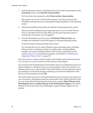 Workstation User’s Manual



          7     In the Workstation window, on the tab for the newly created virtual machine, in the 
                Commands section, click Start this virtual machine. 

                On Linux hosts, the command is called Power on this virtual machine.

                The console view for the virtual machine appears. Soon the boot device (the 
                CD‐ROM) is detected and you are prompted to begin installation of the operating 
                system.

          8     Follow the installation instructions provided by the operating system vendor.

                After you finish installing the guest operating system, you can install VMware 
                Tools, as described in the next step. Make sure the guest operating system is 
                running and, if necessary, you are logged in.

          9     From the Workstation menu bar, choose VM>Install VMware Tools, and 
                complete the installation wizard that appears in the guest operating system.

                Accept the default settings provided in the wizard.

                It is assumed that you are using a Windows guest operating system. Installing 
                VMware Tools in a Windows system is a simple matter of clicking Next to 
                complete the wizard. Installing VMware Tools in Linux and Solaris systems 
                requires you to use a command‐line program, as described in “Installing and 
                Upgrading VMware Tools” on page 115.

          Now that you have created a virtual machine and installed a guest operating system, 
          you can refer to it as you read the rest of the sections in this chapter. 

          If you did not enter the Workstation serial number when you installed the product (an 
          option available on a Windows host), you are prompted to enter it the first time you 
          attempt to power on a virtual machine. The serial number is on the registration card in 
          your package or in the email message confirming your electronic distribution order. 
          Enter your serial number and click OK.

          The serial number you enter is saved and Workstation does not ask you for it again. For 
          your convenience, Workstation sends the serial number to the VMware Web site when 
          you use certain Web links built into the product (for example, Help>VMware on the 
          Web>Register Now! and Help>VMware on the Web>Request Support). This allows 
          VMware to direct you to the correct Web page to register and get support for your 
          product.




80                                                                                       VMware, Inc.
 