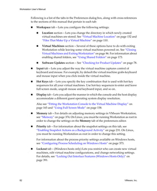 Workstation User’s Manual



          Following is a list of the tabs in the Preferences dialog box, along with cross‐references 
          to the sections of this manual that pertain to each tab:

                Workspace tab – Lets you configure the following settings:

                     Location section – Lets you change the directory in which newly created 
                     virtual machines are stored. See “Virtual Machine Location” on page 152 and 
                     “Files That Make Up a Virtual Machine” on page 110.

                     Virtual Machines section – Several of these options have to do with exiting 
                     Workstation while leaving some virtual machines powered on. See “Closing 
                     Virtual Machines and Exiting Workstation” on page 86. For information about 
                     enabling shared folders, see “Using Shared Folders” on page 173. 

                     Software Updates section – See “Checking for Product Updates” on page 78.

                Input tab – Lets you adjust the way the virtual machine captures control of 
                keyboard and mouse. For example, by default the virtual machine grabs keyboard 
                and mouse input when you click inside the virtual machine.

                Hot Keys tab – Lets you specify the key combination that is used with hot‐key 
                sequences for all your virtual machines. Use hot‐key sequences to enter and leave 
                full screen mode, ungrab mouse and keyboard input, and so on.

                Display tab – Lets you adjust the manner in which the console and the host display 
                accommodate a different guest operating system display resolution.

                Also see “Fitting the Workstation Console to the Virtual Machine Display” on 
                page 165 and “Using Full Screen Mode” on page 158.

                Memory tab – For details on adjusting memory settings in VMware Workstation, 
                see “Memory” on page 374. On Linux, you must be running Workstation as root in 
                order to change the settings on the Memory tab of the preferences editor.

                Priority tab – For information about the snapshot settings on this tab, see 
                “Enabling Snapshot Actions as a Background Activity” on page 231. On Linux, 
                you must be running Workstation as root in order to change this setting.

                For information about the process priority settings available on Windows hosts, 
                see “Configuring Process Scheduling on Windows Hosts” on page 373.

                Lockout tab – (Windows hosts only) Lets you restrict who can create new virtual 
                machines, edit virtual machine configurations, and change networking settings. 
                For details, see “Locking Out Interface Features (Windows Hosts Only)” on 
                page 391.




82                                                                                        VMware, Inc.
 