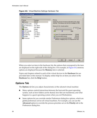 Workstation User’s Manual



          Figure 4-8. Virtual Machine Settings Hardware Tab




          When you select an item in the hardware list, the options that correspond to the item 
          are displayed on the right side of the dialog box. For example, in Figure 4‐8, memory 
          options are displayed because the Memory item is selected.

          Topics and chapters related to each of the virtual devices in the Hardware list are 
          provided later in this manual. To display online help for an item you select in the 
          Hardware list, click the Help button.


     Options Tab
          The Options tab lets you adjust characteristics of the selected virtual machine:

                Many options control interactions between the host and the guest operating 
                system, such as how folders can be shared, how files are transferred, and what 
                happens to a guest operating system when you exit Workstation. 

                Some options let you override similar Preferences dialog box options, which are 
                global preferences set for all virtual machines. For example, you can use the 
                Advanced option to override the process priorities set on the Priority tab in the 
                Preferences dialog box.


84                                                                                      VMware, Inc.
 