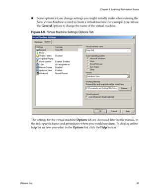 Chapter 4 Learning Workstation Basics



               Some options let you change settings you might initially make when running the 
               New Virtual Machine wizard to create a virtual machine. For example, you can use 
               the General options to change the name of the virtual machine.

          Figure 4-9. Virtual Machine Settings Options Tab




          The settings for the virtual machine Options tab are discussed later in this manual, in 
          the task‐specific topics and procedures where you would use them. To display online 
          help for an item you select in the Options list, click the Help button. 




VMware, Inc.                                                                                        85
 