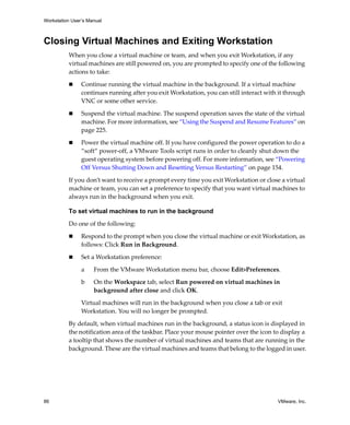 Workstation User’s Manual



Closing Virtual Machines and Exiting Workstation
          When you close a virtual machine or team, and when you exit Workstation, if any 
          virtual machines are still powered on, you are prompted to specify one of the following 
          actions to take:

                Continue running the virtual machine in the background. If a virtual machine 
                continues running after you exit Workstation, you can still interact with it through 
                VNC or some other service. 

                Suspend the virtual machine. The suspend operation saves the state of the virtual 
                machine. For more information, see “Using the Suspend and Resume Features” on 
                page 225. 

                Power the virtual machine off. If you have configured the power operation to do a 
                “soft” power‐off, a VMware Tools script runs in order to cleanly shut down the 
                guest operating system before powering off. For more information, see “Powering 
                Off Versus Shutting Down and Resetting Versus Restarting” on page 154.

          If you don’t want to receive a prompt every time you exit Workstation or close a virtual 
          machine or team, you can set a preference to specify that you want virtual machines to 
          always run in the background when you exit. 

          To set virtual machines to run in the background

          Do one of the following:

                Respond to the prompt when you close the virtual machine or exit Workstation, as 
                follows: Click Run in Background.

                Set a Workstation preference:

                a    From the VMware Workstation menu bar, choose Edit>Preferences.

                b    On the Workspace tab, select Run powered on virtual machines in 
                     background after close and click OK.

                Virtual machines will run in the background when you close a tab or exit 
                Workstation. You will no longer be prompted.
          By default, when virtual machines run in the background, a status icon is displayed in 
          the notification area of the taskbar. Place your mouse pointer over the icon to display a 
          a tooltip that shows the number of virtual machines and teams that are running in the 
          background. These are the virtual machines and teams that belong to the logged in user.




86                                                                                        VMware, Inc.
 