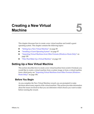 5




Creating a New Virtual
Machine                                                                                   5
          This chapter discusses how to create a new virtual machine and install a guest 
          operating system. This chapter contains the following topics:

               “Setting Up a New Virtual Machine” on page 89
               “Installing a Guest Operating System” on page 97
               “Importing Virtual Machines from Other Formats (Windows Hosts Only)” on 
               page 100
               “Files That Make Up a Virtual Machine” on page 110


Setting Up a New Virtual Machine
          This section describes how to create a new virtual machine from scratch. If instead, you 
          would like to create a virtual machine from a system image or from a virtual machine 
          from a third party, see “Importing Virtual Machines from Other Formats (Windows 
          Hosts Only)” on page 100.


     Before You Begin
          As you complete the New Virtual Machine wizard, you are prompted to make 
          decisions about many aspects of the virtual machine. This section provides information 
          about the issues involved so that you can determine which choices you want to make 
          before running the wizard.




VMware, Inc.                                                                                    89
 