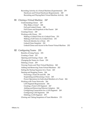 Contents



               Recording Activity of a Virtual Machine (Experimental) 239
                  Hardware and Virtual Hardware Requirements 240
                  Recording and Playing Back Virtual Machine Activity 242


   11 Cloning a Virtual Machine 247
               Understanding Clones  247
                  Why Make a Clone? 248
                  Full and Linked Clones 248
                  Full Clones and Snapshots of the Parent 249
               Creating Clones 249
               Working with Clones 251
                  Making a Linked Clone of a Linked Clone 251
                  Making a Full Clone of a Linked Clone 251
                  Network Identity for a Clone 251
                  Linked Clone Snapshot 252
                  Linked Clones and Access to the Parent Virtual Machine 252


   12 Configuring Teams 255
               Benefits of Using Teams 255
               Creating a Team 257
               Opening and Closing a Team 258
               Changing the Name of a Team 259
               Deleting a Team 259
               Viewing Teams and Their Virtual Machines 260
               Adding and Removing Team Virtual Machines 262
               Setting the Startup Sequence for a Team 263
               Starting and Stopping Teams 264
                   Powering a Team On and Off 264
                   Suspending and Resuming a Team 265
                   Power Operations for Individual Members of a Team 266
               Working with Team Networks 266
                   LAN Segment Requirements 266
                   Creating a Team LAN Segment 267
                   Adding and Removing Ethernet Adapters 268
                   Configuring Connections for a LAN Segment 269
                   Configuring LAN Segments 269
                   Deleting a LAN Segment 270
               Cloning and Taking Snapshots of Team Members 271




VMware, Inc.                                                                         9
 