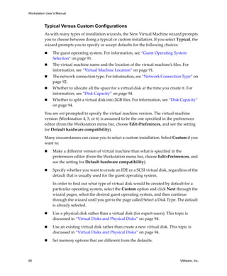 Workstation User’s Manual



          Typical Versus Custom Configurations
          As with many types of installation wizards, the New Virtual Machine wizard prompts 
          you to choose between doing a typical or custom installation. If you select Typical, the 
          wizard prompts you to specify or accept defaults for the following choices:

                The guest operating system. For information, see “Guest Operating System 
                Selection” on page 91.
                The virtual machine name and the location of the virtual machine’s files. For 
                information, see “Virtual Machine Location” on page 91.
                The network connection type. For information, see “Network Connection Type” on 
                page 92.
                Whether to allocate all the space for a virtual disk at the time you create it. For 
                information, see “Disk Capacity” on page 94.
                Whether to split a virtual disk into 2GB files. For information, see “Disk Capacity” 
                on page 94.

          You are not prompted to specify the virtual machine version. The virtual machine 
          version (Workstation 4, 5, or 6) is assumed to be the one specified in the preferences 
          editor (from the Workstation menu bar, choose Edit>Preferences, and see the setting 
          for Default hardware compatibility).

          Many circumstances can cause you to select a custom installation. Select Custom if you 
          want to:

                Make a different version of virtual machine than what is specified in the 
                preferences editor (from the Workstation menu bar, choose Edit>Preferences, and 
                see the setting for Default hardware compatibility).

                Specify whether you want to create an IDE or a SCSI virtual disk, regardless of the 
                default that is usually used for the guest operating system.

                In order to find out what type of virtual disk would be created by default for a 
                particular operating system, select the Custom option and click Next through the 
                wizard pages, select the desired guest operating system, and then continue 
                through the wizard until you get to the page called Select a Disk Type. The default 
                is already selected.

                Use a physical disk rather than a virtual disk (for expert users). This topic is 
                discussed in “Virtual Disks and Physical Disks” on page 94.

                Use an existing virtual disk rather than create a new virtual disk. This topic is 
                discussed in “Virtual Disks and Physical Disks” on page 94.

                Set memory options that are different from the defaults.



90                                                                                          VMware, Inc.
 