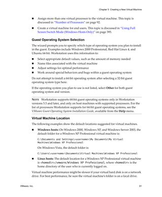 Chapter 5 Creating a New Virtual Machine



               Assign more than one virtual processor to the virtual machine. This topic is 
               discussed in “Number of Processors” on page 92.

               Create a virtual machine for end users. This topic is discussed in “Using Full 
               Screen Switch Mode (Windows Hosts Only)” on page 395.

          Guest Operating System Selection
          The wizard prompts you to specify which type of operating system you plan to install 
          in the guest. Examples include Windows 2000 Professional, Red Hat Linux 4, and 
          Ubuntu 64‐bit. Workstation uses this information to:

               Select appropriate default values, such as the amount of memory needed
               Name files associated with the virtual machine
               Adjust settings for optimal performance
               Work around special behaviors and bugs within a guest operating system

          Do not attempt to install a 64‐bit operating system after selecting a 32‐bit guest 
          operating system type here.

          If the operating system you plan to use is not listed, select Other for both guest 
          operating system and version. 

          NOTE   Workstation supports 64‐bit guest operating systems only in Workstation 
          versions 5.5 and later, and only on host machines with supported processors. For the 
          list of processors Workstation supports for 64‐bit guest operating systems, see the 
          VMware Guest Operating System Installation Guide, available from the Help menu.

          Virtual Machine Location
          The following examples show the default locations suggested for virtual machines.

               Windows hosts: On Windows 2000, Windows XP, and Windows Server 2003, the 
               default folder for a Windows XP Professional virtual machine is:
               C:Documents and Settings<username>My DocumentsMy Virtual
               MachinesWindows XP Professional

               On Windows Vista, the default folder is:
               C:Users<username>DocumentsVirtual MachinesWindows XP Professional

               Linux hosts: The default location for a Windows XP Professional virtual machine 
               is <homedir>/vmware/Windows XP Professional, where <homedir> is the 
               home directory of the user who is currently logged on. 

          Virtual machine performance might be slower if your virtual hard disk is on a network 
          drive. For best performance, be sure the virtual machine’s folder is on a local drive. 


VMware, Inc.                                                                                          91
 