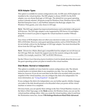 Chapter 5 Creating a New Virtual Machine



          SCSI Adapter Types
          This option is available for custom configurations only. An IDE and a SCSI adapter are 
          installed in the virtual machine. The IDE adapter is always ATAPI. For the SCSI 
          adapter, you can choose BusLogic or LSI Logic. The default for your guest operating 
          system is already selected. All guests except for Windows Vista, Windows Server 2003, 
          Red Hat Enterprise Linux 3, and NetWare default to the BusLogic adapter. For 
          Windows Vista guests, your only choice is LSI Logic. 

          NOTE   The LSI Logic adapter has improved performance and works better with generic 
          SCSI devices. The LSI Logic adapter is also supported by ESX Server 2.0 and higher. 
          Keep this in mind if you plan to migrate the virtual machine to another VMware 
          product.

          Your choice of SCSI adapter does not affect your decision to make your virtual disk an 
          IDE or SCSI disk. However, some guest operating systems, such as 32‐bit Windows XP, 
          do not include a driver for the Buslogic or LSI Logic adapter. You must download the 
          driver from the LSI Logic Web site. 

          NOTE   Drivers for a Mylex (BusLogic) compatible host bus adapter are not obvious on 
          the LSI Logic Web site. Search the support area for the numeric string in the model 
          number. For example, search for “958” for BT/KT‐958 drivers.

          See the VMware Guest Operating System Installation Guide for details about the driver and 
          the guest operating system you plan to install in this virtual machine.

          Disk Modes: Normal or Independent
          This option is available on Linux hosts for custom configurations only. The default, 
          normal mode is to include disks in any snapshots you take. You can change this 
          behavior, however. If you do not want data on the disk to be recorded when you take a 
          snapshot of the virtual machine, you can configure the disk to be independent. For 
          more information, see “Using Snapshots” on page 227.

          If you configure the disk to be independent, you can further specify whether changes 
          you make to the disk should persist or be discarded when you power off the virtual 
          machine or restore it to a snapshot.

          On Linux hosts, you can specify these settings in the New Virtual Machine wizard, on 
          the Select a Disk Type page, in the Mode section. On Windows hosts, you can use the 
          virtual machine settings editor. After you create the virtual machine, select it and from 
          the Workstation menu bar, choose VM>Settings>Hardware>Hard Disk>Advanced.




VMware, Inc.                                                                                          93
 