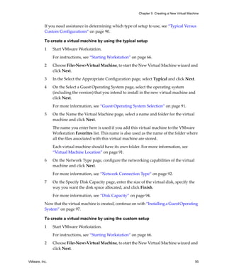 Chapter 5 Creating a New Virtual Machine



          If you need assistance in determining which type of setup to use, see “Typical Versus 
          Custom Configurations” on page 90.

          To create a virtual machine by using the typical setup
          1    Start VMware Workstation. 

               For instructions, see “Starting Workstation” on page 66.

          2    Choose File>New>Virtual Machine, to start the New Virtual Machine wizard and 
               click Next.

          3    In the Select the Appropriate Configuration page, select Typical and click Next.

          4    On the Select a Guest Operating System page, select the operating system 
               (including the version) that you intend to install in the new virtual machine and 
               click Next. 

               For more information, see “Guest Operating System Selection” on page 91.

          5    On the Name the Virtual Machine page, select a name and folder for the virtual 
               machine and click Next.

               The name you enter here is used if you add this virtual machine to the VMware 
               Workstation Favorites list. This name is also used as the name of the folder where 
               all the files associated with this virtual machine are stored. 

               Each virtual machine should have its own folder. For more information, see 
               “Virtual Machine Location” on page 91.
          6    On the Network Type page, configure the networking capabilities of the virtual 
               machine and click Next.
               For more information, see “Network Connection Type” on page 92.

          7    On the Specify Disk Capacity page, enter the size of the virtual disk, specify the 
               way you want the disk space allocated, and click Finish.

               For more information, see “Disk Capacity” on page 94.

          Now that the virtual machine is created, continue on with “Installing a Guest Operating 
          System” on page 97.

          To create a virtual machine by using the custom setup

          1    Start VMware Workstation. 

               For instructions, see “Starting Workstation” on page 66.

          2    Choose File>New>Virtual Machine, to start the New Virtual Machine wizard and 
               click Next.


VMware, Inc.                                                                                          95
 