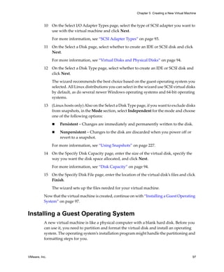 Chapter 5 Creating a New Virtual Machine



          10   On the Select I/O Adapter Types page, select the type of SCSI adapter you want to 
               use with the virtual machine and click Next.

               For more information, see “SCSI Adapter Types” on page 93.

          11   On the Select a Disk page, select whether to create an IDE or SCSI disk and click 
               Next. 

               For more information, see “Virtual Disks and Physical Disks” on page 94.

          12   On the Select a Disk Type page, select whether to create an IDE or SCSI disk and 
               click Next. 

               The wizard recommends the best choice based on the guest operating system you 
               selected. All Linux distributions you can select in the wizard use SCSI virtual disks 
               by default, as do several newer Windows operating systems and 64‐bit operating 
               systems. 

          13   (Linux hosts only) Also on the Select a Disk Type page, if you want to exclude disks 
               from snapshots, in the Mode section, select Independent for the mode and choose 
               one of the following options:

                   Persistent – Changes are immediately and permanently written to the disk.

                   Nonpersistent – Changes to the disk are discarded when you power off or 
                   revert to a snapshot.

               For more information, see “Using Snapshots” on page 227.

          14   On the Specify Disk Capacity page, enter the size of the virtual disk, specify the 
               way you want the disk space allocated, and click Next.
               For more information, see “Disk Capacity” on page 94.

          15   On the Specify Disk File page, enter the location of the virtual disk’s files and click 
               Finish. 

               The wizard sets up the files needed for your virtual machine.

          Now that the virtual machine is created, continue on with “Installing a Guest Operating 
          System” on page 97.


Installing a Guest Operating System
          A new virtual machine is like a physical computer with a blank hard disk. Before you 
          can use it, you need to partition and format the virtual disk and install an operating 
          system. The operating system’s installation program might handle the partitioning and 
          formatting steps for you.



VMware, Inc.                                                                                           97
 