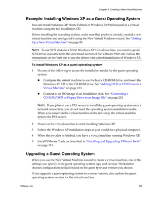 Chapter 5 Creating a New Virtual Machine



     Example: Installing Windows XP as a Guest Operating System
          You can install Windows XP Home Edition or Windows XP Professional in a virtual 
          machine using the full installation CD.

          Before installing the operating system, make sure that you have already created a new 
          virtual machine and configured it using the New Virtual Machine wizard. See “Setting 
          Up a New Virtual Machine” on page 89.

          NOTE   To use SCSI disks in a 32‐bit Windows XP virtual machine, you need a special 
          SCSI driver available from the download section of the VMware Web site. Follow the 
          instructions on the Web site to use the driver with a fresh installation of Windows XP. 

          To install Windows XP as a guest operating system

          1    Do one of the following to access the installation media for the guest operating 
               system:

                   Configure the virtual machine to use the host’s CD‐ROM drive, and insert the 
                   Windows XP CD in the CD‐ROM drive. See “Adding DVD or CD Drives to a 
                   Virtual Machine” on page 213.

                   Connect to an ISO image of an installation disk. See “Connecting a 
                   CD‐ROM/DVD or Floppy Drive to an Image File” on page 215.

               NOTE   If you plan to use a PXE server to install the guest operating system over a 
               network connection, you do not need the operating system installation media. 
               When you power on the virtual machine in the next step, the virtual machine 
               detects the PXE server.

          2    Power on the virtual machine to start installing Windows XP.

          3    Follow the Windows XP installation steps as you would for a physical computer.

          4    When the installer is finished, you have a virtual machine running Windows XP.

          5    Install VMware Tools, as described in “Installing and Upgrading VMware Tools” 
               on page 115.


     Upgrading a Guest Operating System
          When you use the New Virtual Machine wizard to create a virtual machine, one of the 
          settings you specify is the guest operating system type and version. Workstation 
          chooses configuration defaults based on the guest type and version you choose.

          If you upgrade a guest operating system to a newer version, also update the guest 
          operating system version for the virtual machine.

VMware, Inc.                                                                                         99
 