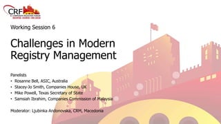 Working Session 6
Challenges in Modern
Registry Management
Panelists
• Rosanne Bell, ASIC, Australia
• Stacey-Jo Smith, Companies House, UK
• Mike Powell, Texas Secretary of State
• Samsiah Ibrahim, Companies Commission of Malaysia
Moderator: Ljubinka Andonovska, CRM, Macedonia
 