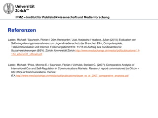 IPMZ – Institut für Publizistikwissenschaft und Medienforschung
Referenzen
Latzer, Michael / Saurwein, Florian / Dörr, Konstantin / Just, Natascha / Wallace, Julian (2015): Evaluation der
Selbstregulierungsmassnahmen zum Jugendmedienschutz der Branchen Film, Computerspiele,
Telekommunikation und Internet. Forschungsbericht Nr. 11/15 im Auftrag des Bundesamtes für
Sozialversicherungen (BSV). Zürich: Universität Zürich.http://www.mediachange.ch/media//pdf/publications/11-
15d_eBericht1_offiziell.pdf
Latzer, Michael / Price, Monroe E. / Saurwein, Florian / Verhulst, Stefaan G. (2007): Comparative Analysis of
International Co- and Self-Regulation in Communications Markets. Research report commissioned by Ofcom -
UK Office of Communications. Vienna:
ITA.http://www.mediachange.ch/media//pdf/publications/latzer_et_al_2007_comparative_analysis.pdf
 