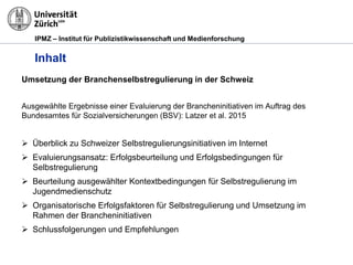 IPMZ – Institut für Publizistikwissenschaft und Medienforschung
Inhalt
Umsetzung der Branchenselbstregulierung in der Schweiz
Ausgewählte Ergebnisse einer Evaluierung der Brancheninitiativen im Auftrag des
Bundesamtes für Sozialversicherungen (BSV): Latzer et al. 2015
 Überblick zu Schweizer Selbstregulierungsinitiativen im Internet
 Evaluierungsansatz: Erfolgsbeurteilung und Erfolgsbedingungen für
Selbstregulierung
 Beurteilung ausgewählter Kontextbedingungen für Selbstregulierung im
Jugendmedienschutz
 Organisatorische Erfolgsfaktoren für Selbstregulierung und Umsetzung im
Rahmen der Brancheninitiativen
 Schlussfolgerungen und Empfehlungen
 