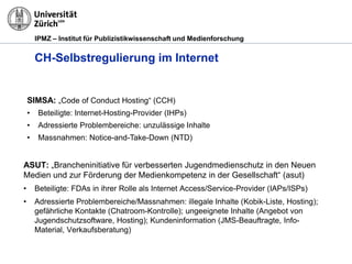 IPMZ – Institut für Publizistikwissenschaft und Medienforschung
CH-Selbstregulierung im Internet
ASUT: „Brancheninitiative für verbesserten Jugendmedienschutz in den Neuen
Medien und zur Förderung der Medienkompetenz in der Gesellschaft“ (asut)
• Beteiligte: FDAs in ihrer Rolle als Internet Access/Service-Provider (IAPs/ISPs)
• Adressierte Problembereiche/Massnahmen: illegale Inhalte (Kobik-Liste, Hosting);
gefährliche Kontakte (Chatroom-Kontrolle); ungeeignete Inhalte (Angebot von
Jugendschutzsoftware, Hosting); Kundeninformation (JMS-Beauftragte, Info-
Material, Verkaufsberatung)
SIMSA: „Code of Conduct Hosting“ (CCH)
• Beteiligte: Internet-Hosting-Provider (IHPs)
• Adressierte Problembereiche: unzulässige Inhalte
• Massnahmen: Notice-and-Take-Down (NTD)
 