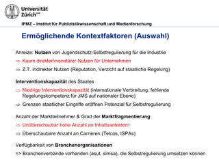IPMZ – Institut für Publizistikwissenschaft und Medienforschung
Ermöglichende Kontextfaktoren (Auswahl)
Anreize: Nutzen von Jugendschutz-Selbstregulierung für die Industrie
 Kaum direkter/monetärer Nutzen für Unternehmen
 Z.T. indirekter Nutzen (Reputation, Verzicht auf staatliche Regelung)
Interventionskapazität des Staates
 Niedrige Interventionskapazität (internationale Verbreitung, fehlende
Regelungskompetenz für JMS auf nationaler Ebene)
 Grenzen staatlicher Eingriffe eröffnen Potenzial für Selbstregulierung
Anzahl der Marktteilnehmer & Grad der Marktfragmentierung
 Unüberschaubar hohe Anzahl an Inhaltsanbietern
 Überschaubare Anzahl an Carrieren (Telcos, ISPAs)
Verfügbarkeit von Branchenorganisationen
=> Branchenverbände vorhanden (asut, simsa), die Selbstregulierung umsetzen können
 